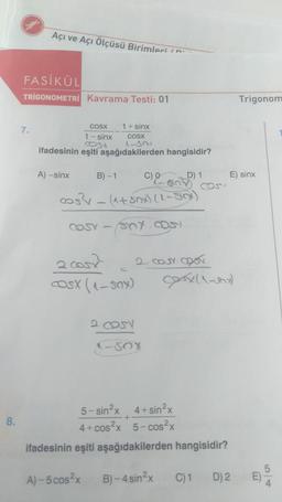 8.
Açı ve Açı Ölçüsü Birimlerin
FASİKÜL
TRIGONOMETRİ Kavrama Testi: 01
7.
COSX
1 sinx
Cost
ifadesinin eşiti aşağıdakilerden hangisidir?
A) -sinx
B)-1
1+ sinx
COSX
1-321
COSY-
cos²x = (1+80x) (1-Slox)
2cosx
OSX (150)
C) 0
sex.com
2 COSY
D) 1
SO COS
-SOX
2 COUY COST
Cory (1-x)
5-sin²x 4+sin²x
4+ cos²x 5-cos²x
ifadesinin eşiti aşağıdakilerden hangisidir?
A)-5 cos²x B)-4 sin²x
C) 1
E) sinx
Trigonom
D) 2
5