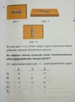 2.
Şekil - I
'A)
B)
C)
D)
E)
Şekil - III
Bir usta şekil I, II ve III'teki vidaları İngiliz anahtarıyla oklarla
gösterilen yönlerde döndürmeye çalışıyor.
X
Bu vidaların dönme sırasında açısal momentumlarının
yönü aşağıdakilerden hangisi gibidir?
(Ⓒ: sayfa düzleminden içeri, : sayfa düzleminden dışarı)
Z
X
(X)
Y
Y
↑
Şekil - II
↑
↑
L=
H
I
Z
H
F
E
M