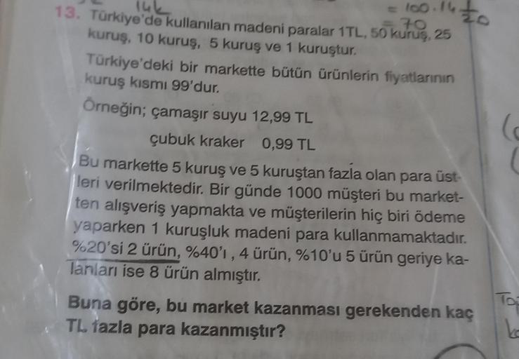 to
=100.16
70
14k
13. Türkiye'de kullanılan madeni paralar 1TL, 50 kuruş, 25
kuruş, 10 kuruş, 5 kuruş ve 1 kuruştur.
Türkiye'deki bir markette bütün ürünlerin fiyatlarının
kuruş kısmı 99'dur.
Örneğin; çamaşır suyu 12,99 TL
çubuk kraker 0,99 TL
Bu markette
