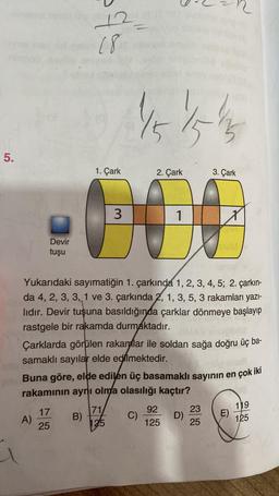 5.
Devir
tuşu
A)
12
(8)
17
25
1. Çark
2. Çark
000
3
1
B)
Yukarıdaki sayımatiğin 1. çarkında 1, 2, 3, 4, 5; 2. çarkın-
da 4, 2, 3, 3, 1 ve 3. çarkında 2, 1, 3, 5, 3 rakamları yazı-
lıdır. Devir tuşuna basıldığında çarklar dönmeye başlayıp
rastgele bir rakamda durmaktadır.
151515
Çarklarda görülen rakamlar ile soldan sağa doğru üç ba-
samaklı sayılar elde edilmektedir.
Buna göre, elde edilen üç basamaklı sayının en çok iki
rakamının aynı olma olasılığı kaçtır?
71/
125
C)
3. Çark
92
125
D)
X
23
25
E)
119
125