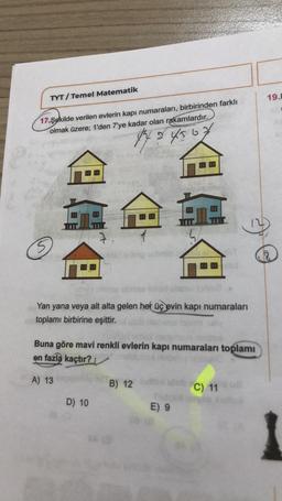 TYT/Temel Matematik
17.Şekilde verilen evlerin kapı numaraları, birbirinden farklı
olmak üzere; 1'den 7'ye kadar olan rakamlardır.
O
@c
<<
Yan yana veya alt alta gelen her üç evin kapı numaraları
toplamı birbirine eşittir.
84567
B) 12
Buna göre mavi renkli evlerin kapı numaraları toplamı
en fazla kaçtır?
onun
A) 13 pobly
D) 10
*G
T
E) 9
08 (8
SHA
C) 11 8
19.