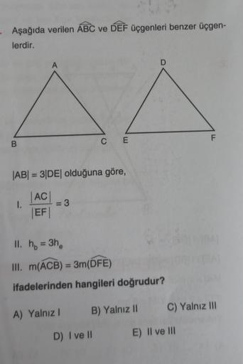 Aşağıda verilen ABC ve DEF üçgenleri benzer üçgen-
lerdir.
B
A
1.
|AB| = 3|DE| olduğuna göre,
|AC|
|EF|
= 3
CE
A) Yalnız I
II. h₁ = 3h₂
III. m(ACB) = 3m(DFE)
ifadelerinden hangileri doğrudur?
B) Yalnız II
D) I ve Il
D
F
C) Yalnız III
E) II ve III