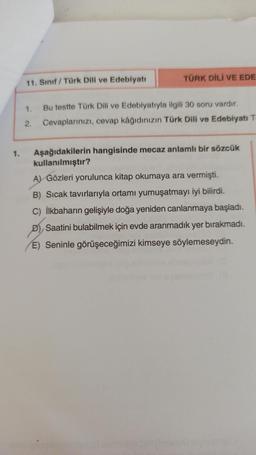 1.
11. Sınıf Türk Dili ve Edebiyatı
TÜRK DİLİ VE EDE
1.
Bu testte Türk Dili ve Edebiyatıyla ilgili 30 soru vardır.
2. Cevaplarınızı, cevap kâğıdınızın Türk Dili ve Edebiyatı T
Aşağıdakilerin hangisinde mecaz anlamlı bir sözcük
kullanılmıştır?
A) Gözleri yorulunca kitap okumaya ara vermişti.
B) Sıcak tavırlarıyla ortamı yumuşatmayı iyi bilirdi.
C) İlkbaharın gelişiyle doğa yeniden canlanmaya başladı.
Saatini bulabilmek için evde aranmadık yer bırakmadı.
E) Seninle görüşeceğimizi kimseye söylemeseydin.