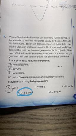 7.
Förün kalitesi aynen korunjo PR
aying
Vejetatif üretim tekniklerinden biri olan doku kültürü tekniği, la-
boratuvarlarda ve steril koşullarda yapay bir besin ortamında
bitkilerin hücre, doku veya organlarından yeni doku, bitki veya
bitkisel ürünlerin üretilmesi işlemidir. Bu üreme şeklinde bitkiye
ait örnekler besin ve hormon içeren ortamlarda çoğaltılır. Bitki
doku kültürleri, nesli tükenmekte olan türlerin korunması ve ço-
ğaltılması zor olan türlerin üretimi için son derece önemlidir.
Buna göre doku kültürü ile üremede;
mitoz bölünme,
ky
II büyüme,
III. farklılaşma,
IV. farklı DNA baz dizilimine sahip hücreler oluşturma
olaylarından hangileri gerçekleşir?
A) ve II
Bitve III
D) I, II ve Ill
Eve V
ett ve IV
9.
15