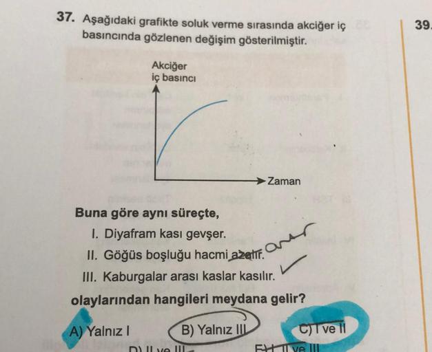 37. Aşağıdaki grafikte soluk verme sırasında akciğer iç
basıncında gözlenen değişim gösterilmiştir.
Akciğer
iç basıncı
Buna göre aynı süreçte,
I. Diyafram kası gevşer.
II. Göğüs boşluğu hacmi azalır.
III. Kaburgalar arası kaslar kasılır.
olaylarından hangi