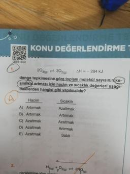 DEĞERLENDİRME TE
DOKONU DEĞERLENDİRME
00551E02
2.
203(g) 302(g) AH = - 284 kJ
denge tepkimesine göre toplam molekül sayısının ke-
sinlikle artması için hacim ve sıcaklık değerleri aşağı-
dakilerden hangisi gibi yapılmalıdır?
Hacim
A) Artırmak
B) Artırmak
C) Azaltmak
D) Azaltmak
E) Azaltmak
Sıcaklık
Azaltmak
Artırmak
Azaltmak
Artırmak
Sabit
N2(g) + O2(g) 2NO
(g)
1
denklemine göre toplin