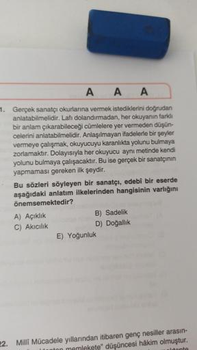 AAA
1. Gerçek sanatçı okurlarına vermek istediklerini doğrudan
anlatabilmelidir. Lafı dolandırmadan, her okuyanın farklı
bir anlam çıkarabileceği cümlelere yer vermeden düşün-
celerini anlatabilmelidir. Anlaşılmayan ifadelerle bir şeyler
vermeye çalışmak, 