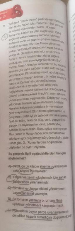 aragraf
e 10
Türkçeye "teknik insan" şeklinde çevrilebilecek
olan Homo Faber, Max Frisch'in 1957 yılına ait
en önemli eserlerinden biridir. Roman,
zamanının keskin bir dille eleştirisidir. Kendi
doğasına yabancılaşmış zamane teknoloji
insanının ironik ve şaşırtıcı yaşamı hakkındadır
Frisch'in romani 1991'de Alman yönetmen
Volker Schlöndorff tarafından beyaz perdeye
uyarlandı. Genellikle tersi olur ama Homo
Faber'in filmini romanından daha başarılı
bulduğumu itiraf etmeliyim Schlöndorff un
makası Frisch'inkinden keskindir ve bu nedenle
anlatımı çok daha özlüdür. Daha özlü ve daha
yoruma açık! Filmin diline varoluşçulugun geç
yorumlarının yapışıp kalması, örneğin Tolstoy'la
Sartre ve Camus'nün yer değiştirmesi
kabilinden kimi ayrıntılardaki ufak tefek
değişiklikler hesaba katılmazsa Schlöndorff'un
gizemli anlatımı pekâlâ Frisch'in uzun uzun ve
dobra anlatımına yeğlenebilir. Düşlerden mi söz
ediyorsun, bedelini göze alacaksın o hâlde!
Hayal mi ediyorsun yıldızlara tırmanmaktan
çekinmeyeceksin! Olup biteni görmezden mi
geliyorsun, daha iyi bir gelecek mi tasarlıyorsun,
farklı bir bilim, farklı bir düş, yeni, yepyeni bir
gerçek mi anyorsun kendine, çaren yok,
bedelini ödeyeceksin! Bunu göze alamıyorsan
Max Frisch'in Homo Faber adlı romanındaki
teknisyen gibi düşünmeyi sürdüreceksin, Walter
Faber gibi. O, "Romanlardan hoşlanmam,
düşlerden de öyle!" diyordu.
8.
Bu parçayla ilgili aşağıdakilerden hangisi
söylenemez?
A) Okuduğu bir kitabın sinema uyarlamasını
daha başarılı bulmaktadır.
B) Yargılarına zemin oluşturmak için sanat
eserlerinden yararlanmıştır.
Filmdeki varoluşçu etkileri yönetmenin
başarı hanesine yazmıştır.
7
Gep
de
55
014
D) Bir romanın yazarıyla o romanı filme
uyarlayan yönetmeni karşılaştırmıştır.
Romanların beyaz perde uyarlamalarının
genellikle başarılı olmadığını düşünmektedir.
ta
d
S