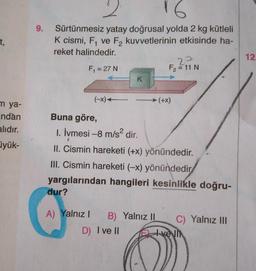 t,
m ya-
ndan
alıdır.
üyük-
9.
2
16
Sürtünmesiz yatay doğrusal yolda 2 kg kütleli
K cismi, F, ve F₂ kuvvetlerinin etkisinde ha-
reket halindedir.
F₁ = 27 N
(-x) -
K
Buna göre,
1. İvmesi -8 m/s² dir.
dur?
22
F₂ = 11 N
II. Cismin hareketi (+x) yönündedir.
III. Cismin hareketi (-x) yönündedir
yargılarından hangileri kesinlikle doğru-
A) Yalnız I B) Yalnız II
(+X)
C) Yalnız III
D) I ve II Evelin
12.