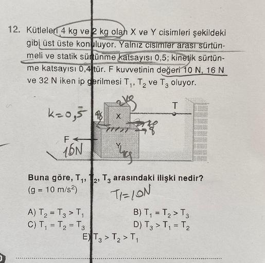 12. Kütleler 4 kg ve 2 kg olah X ve Y cisimleri şekildeki
gibi üst üste konuluyor. Yalnız cisimler arası sürtün-
meli ve statik sürtünme katsayısı 0,5; kinetik sürtün-
me katsayısı 0,4 tür. F kuvvetinin değeri 10 N, 16 N
ve 32 N iken ip gerilmesi T₁, T₂ ve