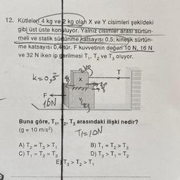 12. Kütleler 4 kg ve 2 kg olah X ve Y cisimleri şekildeki
gibi üst üste konuluyor. Yalnız cisimler arası sürtün-
meli ve statik sürtünme katsayısı 0,5; kinetik sürtün-
me katsayısı 0,4 tür. F kuvvetinin değeri 10 N, 16 N
ve 32 N iken ip gerilmesi T₁, T₂ ve T3 oluyor.
s
time
k=0,5 8
F
16N
X
77777
A) T₂ = T₂ > T₁
C) T₁ = T₂ = T3
Yug
L
Buna göre, T₁, T2, T3 arasındaki ilişki nedir?
(g = 10 m/s²)
TI=ION
T
B) T₁ = T₂ > T3
D) T3 > T₁ = T₂
E) T3 > T₂ > T₁
2
