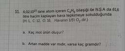 11. 6,02.1023 tane atom içeren C₂H6 bileşiği ile N.Ş.A da 61,6
litre hacim kaplayan hava tepkimeye sokulduğunda
(H: 1, C: 12, O: 16, Havanın 1/5'i O₂ dir.).
a. Kaç mol ürün oluşur?
b. Artan madde var mıdır, varsa kaç gramdır?.