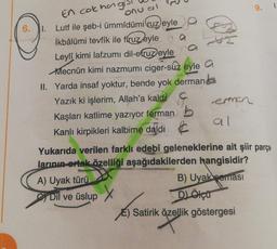 6.
1.
En cok hagi's
onu al
Lutf ile şeb-i ümmîdümi ruz eyle
İkbâlümi tevfîk ile firuz eyle
a
Leyli kimi lafzumi dil-efruz eyle
Mecnun kimi nazmumi ciger-suz eyle a
II. Yarda insaf yoktur, bende yok derman
Yazık ki işlerim, Allah'a kaldi
Kaşları katlime yazıyor ferman b
Kanlı kirpikleri kalbime daldı
C
A) Uyak türü
erman
Dil ve üslup X
al
Yukarıda verilen farklı edebî geleneklerine ait şiir parça
larının ortak özelliği aşağıdakilerden hangisidir?
B) Uyak peması
D) Ölçü
9.
Satirik özellik göstergesi
özell
1.