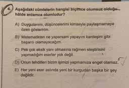 4. Aşağıdaki cümlelerin hangisi biçimce olumsuz olduğu
hâlde anlamca olumludur?
A) Duygularımı, düşüncelerimi kimseyle paylaşmamaya
özen gösteririm.
B) Matematikten ne yaparsam yapayım kardeşim gibi
başarılı olamayacağım.
C) Pek çok eksik yanı olmasına rağmen eleştirisini
yapmadığım eserler yok değil.
D) Onun tehditleri bizim işimizi yapmamıza engel olamaz.
E) Her yeni eser aslında yeni bir kurgudan başka bir şey
değildir.