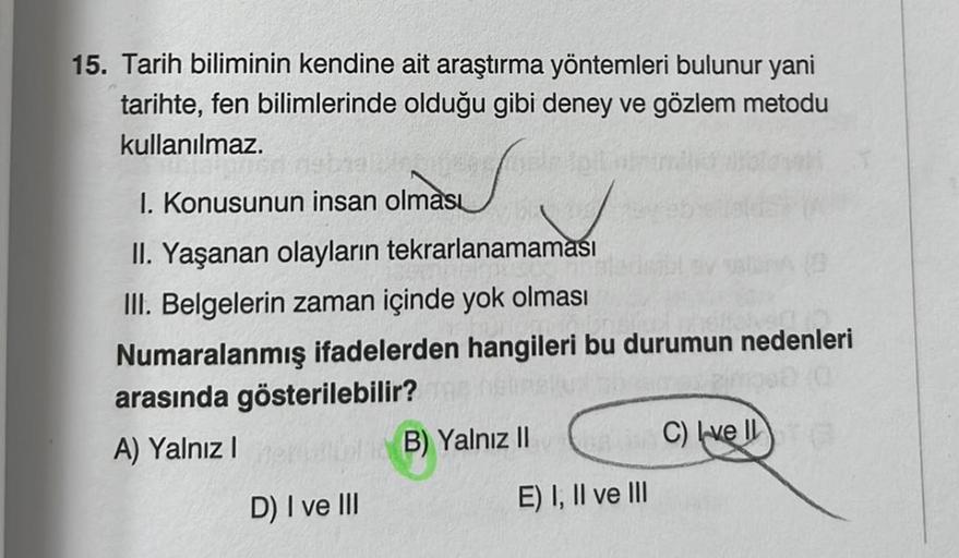 15. Tarih biliminin kendine ait araştırma yöntemleri bulunur yani
tarihte, fen bilimlerinde olduğu gibi deney ve gözlem metodu
kullanılmaz.
I. Konusunun insan olması
II. Yaşanan olayların tekrarlanamaması
III. Belgelerin zaman içinde yok olması
Numaralanmı