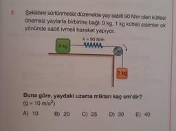 2.
Şekildeki sürtünmesiz düzenekte yay sabiti 90 N/m olan kütlesi
önemsiz yaylarla birbirine bağlı 9 kg, 1 kg kütleli cisimler ok
yönünde sabit ivmeli hareket yapıyor.
9 kg
k = 90 N/m
www
1 kg
Buna göre, yaydaki uzama miktarı kaç cm'dir?
(g = 10 m/s²)
A) 10
B) 20
C) 25 D) 30 E) 40