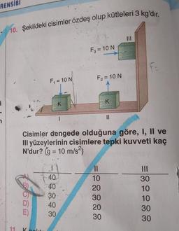 RENSIBI
10. Şekildeki cisimler özdeş olup kütleleri 3 kg'dır.
11
D)
E)
F₁ = 10 N
K noldu
K
1
40.
40
30
40
1
30
F3 = 10 N
F₂ = 10 N
Cisimler dengede olduğuna göre, I, II ve
III yüzeylerinin cisimlere tepki kuvveti kaç
N'dur? (g = 10 m/s²)
K
||
10
20
30
20
30
||
|||
30
10
10
30
30