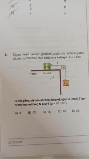 6.
DI
t
2
Düşey kesiti verilen şekildeki sistemde sadece yatay
düzlem sürtünmeli olup sürtünme katsayısı k = 0,5'tir.
Yatay
2410/22-01
A) 8 B) 12
2 kg
a
k = 0,5
P
T
Buna göre, sistem serbest bırakıldığında ipteki T ge-
rilme kuvveti kaç N olur? (g = 10 m/s