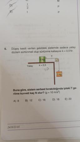 6.
DI
t
2
Düşey kesiti verilen şekildeki sistemde sadece yatay
düzlem sürtünmeli olup sürtünme katsayısı k = 0,5'tir.
Yatay
2410/22-01
A) 8 B) 12
2 kg
a
k = 0,5
P
T
Buna göre, sistem serbest bırakıldığında ipteki T ge-
rilme kuvveti kaç N olur? (g = 10 m/s²)
C) 16
3 kg
D) 18 E) 20