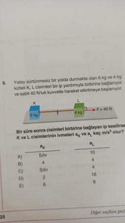 8.
25
Yatay sürtünmesiz bir yolda durmakta olan 6 kg ve 4 kg
kütleli K, L cisimleri bir ip yardımıyla birbirine bağlanıyor
ve sabit 40 N'luk kuvvetle hareket ettirilmeye başlanıyor.
K
A)
B)
C)
D)
E)
6 kg
ak
Sıfır
4
Sıfır
2
T
6
L
4 kg
Bir süre sonra cisimleri birbirine bağlayan ip kesilirse
K ve L cisimlerinin ivmeleri ak ve a₁ kaç m/s² olur?
.
a₁
10
4
F = 40 N
4
16
8
Diğer sayfaya geçi