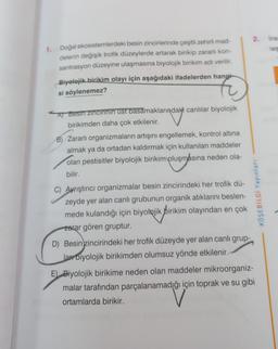 1. Doğal ekosistemlerdeki besin zincirlerinde çeşitli zehirli mad-
delerin değişik trofik düzeylerde artarak birikip zararlı kon-
santrasyon düzeyine ulaşmasına biyolojik birikim adı verilir.
Biyolojik birikim olayı için aşağıdaki ifadelerden hangi
si söylenemez?
E
A) Besin zincirinin ust basamaklarındaki canlılar biyolojik
birikimden daha çok etkilenir.
B) Zararlı organizmaların artışını engellemek, kontrol altına
almak ya da ortadan kaldırmak için kullanılan maddeler
olan pestisitler biyolojik birikim oluşmasına neden ola-
bilir.
C) Ayrıştırıcı organizmalar besin zincirindeki her trofik dü-
zeyde yer alan canlı grubunun organik atıklarını beslen-
mede kulandığı için biyolojik birikim olayından en çok
zarar gören gruptur.
D) Besin zincirindeki her trofik düzeyde yer alan canlı grup-
lar biyolojik birikimden olumsuz yönde etkilenir.
2.
KÖŞEBİLGİ Yayınları
E) Biyolojik birikime neden olan maddeler mikroorganiz-
malar tarafından parçalanamadığı için toprak ve su gibi
ortamlarda birikir.
ins
les