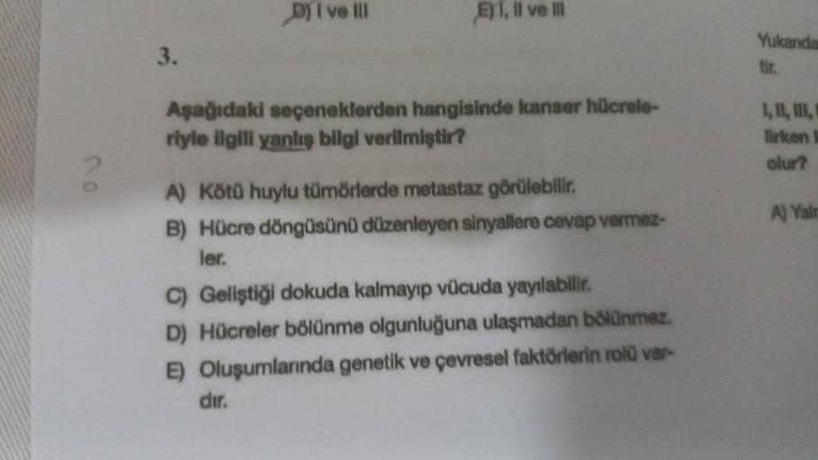 3.
D) I ve Ill
E), II ve III
Aşağıdaki seçeneklerden hangisinde kanser hücrele-
riyle ilgili yanlış bilgi verilmiştir?
A) Kötü huylu tümörlerde metastaz görülebilir.
B) Hücre döngüsünü düzenleyen sinyallere cevap vermez-
ler.
C) Geliştiği dokuda kalmayıp v