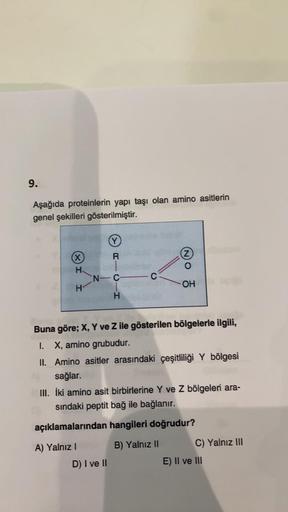 9.
Aşağıda proteinlerin yapı taşı olan amino asitlerin
genel şekilleri gösterilmiştir.
(X)
H
H
N-C
RICIH
C
D) I ve II
Buna göre; X, Y ve Z ile gösterilen bölgelerle ilgili,
I. X, amino grubudur.
II. Amino asitler arasındaki çeşitliliği Y bölgesi
sağlar.
2