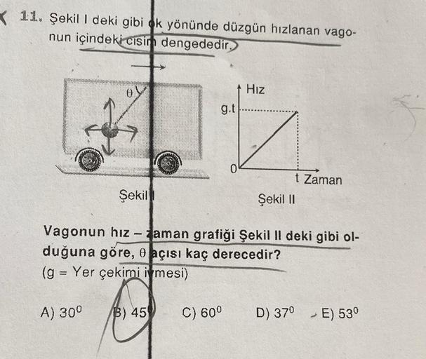 11. Şekil I deki gibi ok yönünde düzgün hızlanan vago-
nun içindeki cisim dengededir.
Şekil
(g = Yer çekimi i mesi)
-
for
A) 30⁰
g.t
B) 45
0
Vagonun hız - aman grafiği Şekil II deki gibi ol-
duğuna göre, e açısı kaç derecedir?
C) 60⁰
Hız
t Zaman
Şekil II
D