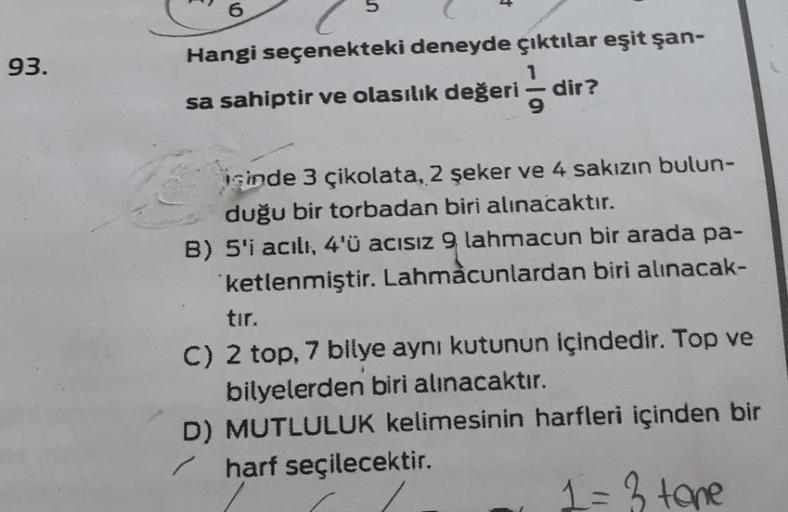 93.
Hangi seçenekteki deneyde çıktılar eşit şan-
sa sahiptir ve olasılık değeri 9
dir?
inde 3 çikolata, 2 şeker ve 4 sakızın bulun-
duğu bir torbadan biri alınacaktır.
B) 5'i acılı, 4'ü acısız 9 lahmacun bir arada pa-
ketlenmiştir. Lahmacunlardan biri alın