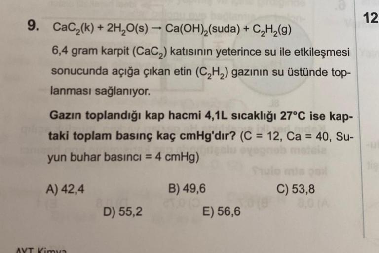 9. CaC₂(k) + 2H₂O(s) → Ca(OH)₂(suda) + C₂H₂(g)
6,4 gram karpit (CaC₂) katısının yeterince su ile etkileşmesi
sonucunda açığa çıkan etin (C₂H₂) gazının su üstünde top-
lanması sağlanıyor.
Gazın toplandığı kap hacmi 4,1L sıcaklığı 27°C ise kap-
taki toplam b