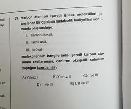 arak
ayı-
0
I en
cak-
7 Sla
39. Karbon atomları işaretli glikoz molekülleri ile
beslenen bir canlının metabolik faaliyetleri sonu-
cunda oluşturduğu;
I. karbondioksit,
II. laktik asit,
III. piruvat
moleküllerinin hangilerinde işaretli karbon ato-
muna rastlanması, canlının oksijenli solunum
yaptığını kanıtlamaz?
A) Yalnız I
D) II ve III
B) Yalnız II
C) I ve III
E) I, II ve III