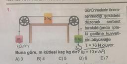 1.
5 kg
T
8 kg
Sürtünmelerin önem-
senmediği şekildeki
düzenek serbest
bırakıldığında ipte-
ki gerilme kuvveti-
nin büyüklüğü
T = 76 N oluyor.
10m
80
Buna göre, m kütlesi kaç kg dır? (g = 10 m/s²)
A) 3
B) 4
C) 5
D) 6
E) 7