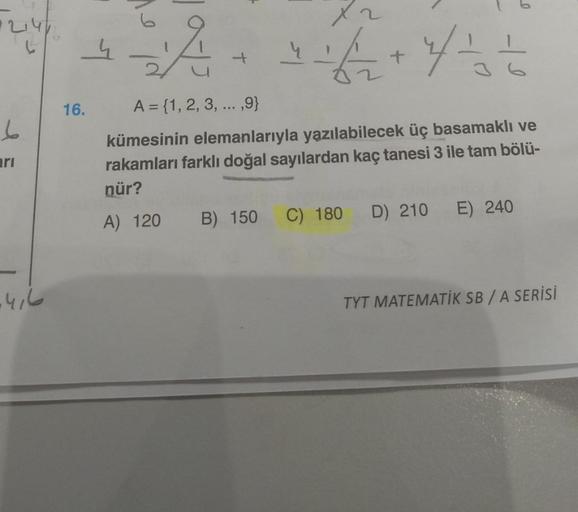 247
6
arı
-416
16.
4
A
A = {1, 2, 3, ...,9}
kümesinin elemanlarıyla yazılabilecek üç basamaklı ve
rakamları farklı doğal sayılardan kaç tanesi 3 ile tam bölü-
nür?
A) 120
B) 150
X2
+ + 2 + ²4 = = = = = =
0
D) 210
C) 180
E) 240
TYT MATEMATİK SB/A SERİSİ