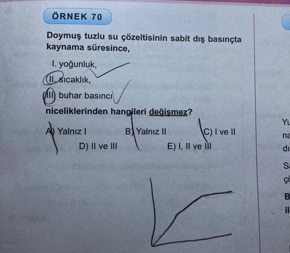 03
ÖRNEK 70
Doymuş tuzlu su çözeltisinin sabit dış basınçta
kaynama süresince,
1. yoğunluk,
1. Sıcaklık,
buhar basıncı
niceliklerinden hangileri değişmez?
A) Yalnız I
D) II ve III
B) Yalnız II
C) I ve II
E) I, II ve III
YL
na
di
Sa
ço
B
il