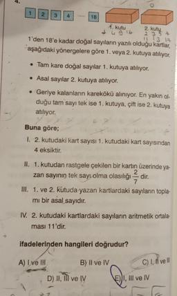 1
2 3 4
18
2. kutu
2354
11 13 14
1'den 18'e kadar doğal sayıların yazılı olduğu kartlar,
aşağıdaki yönergelere göre 1. veya 2. kutuya atılıyor.
1. kutu
• Tam kare doğal sayılar 1. kutuya atılıyor.
• Asal sayılar 2. kutuya atılıyor.
• Geriye kalanların karekökü alınıyor. En yakın ol-
duğu tam sayı tek ise 1. kutuya, çift ise 2. kutuya
atılıyor.
y
Buna göre;
4916
A
1. 2. kutudaki kart sayısı 1. kutudaki kart sayısından
4 eksiktir.
D) II, III ve IV
II. 1. kutudan rastgele çekilen bir kartın üzerinde ya-
2
zan sayının tek sayı olma olasılığı dir.
7
III. 1. ve 2. kutuda yazan kartlardaki sayıların topla-
mi bir asal sayıdır.
IV. 2. kutudaki kartlardaki sayıların aritmetik ortala-
ması 11'dir.
ifadelerinden hangileri doğrudur?
A) I ve III
B) II ve IV
C) I, II ve Ill
E))I, III ve IV