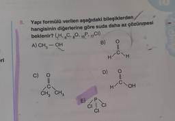 eri
8. Yapı formülü verilen aşağıdaki bileşiklerden
hangisinin diğerlerine göre suda daha az çözünmesi
beklenir? (₁H, 6C, 8O, 15, 17C1)
A) CH₂ – OH
B)
C)
O=
CH₂ CH3
3
D)
E) P
CI | CI
CI
H
||
C\H
O=
H/C\OH