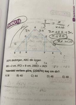 SORU 18
B
2
és U402
>
Od nelód netoliese unbob D01
estion (0) 2
3
x+10
2a 2x+20=3x,
x=20
24
8(0
D
K
1b = Bey
A
L
SHO
20
E
201
Oxal erob gallsbridluY
F 8
2
DEFK dikdörtgen, ABC dik üçgen
2
2k
|BK| = 2 cm, IFC| = 8 cm, 2IBDI = IADI
Yukarıdaki verilere göre, Ç(DEFK) kaç cm dir?
A) 36
B) 40
C) 44
D) 46
This
2X=10
8t (A
C
1
Chobib 08
ma 8 = 1901,mo S=1301 mo a = 10A 371 A
Thib mo pax uğulnusu 18Al ,91öp onelinev bisbaxuY
LE
88=184
E) 48
/benimhocam