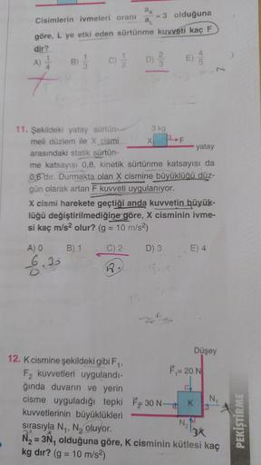 Cisimlerin ivmeleri oranı
3 olduğuna
göre, L ye etki eden sürtünme kuvveti kaç F
dir?
A)
+
B)
(C) 2/1/2
11. Şekildeki yatay sürtün-
meli düzlem ile X cismi
arasındaki statik sürtün-
A) O
6.35
ak
a₁
12. K cismine şekildeki gibi F₁,
F2 kuvvetleri uygulandı-
