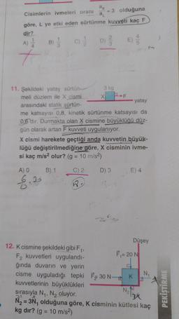 Cisimlerin ivmeleri oranı
3 olduğuna
göre, L ye etki eden sürtünme kuvveti kaç F
dir?
A)
+
B)
(C) 2/1/2
11. Şekildeki yatay sürtün-
meli düzlem ile X cismi
arasındaki statik sürtün-
A) O
6.35
ak
a₁
12. K cismine şekildeki gibi F₁,
F2 kuvvetleri uygulandı-
ğında duvarın ve yerin
D) //
23
3 kg
X
PF
yatay
me katsayısı 0,8, kinetik sürtünme katsayısı da
0,6 dir. Durmakta olan X cismine büyüklüğü düz-
gün olarak artan F kuvveti uygulanıyor.
X cismi harekete geçtiği anda kuvvetin büyük-
lüğü değiştirilmediğine göre, X cisminin ivme-
si kaç m/s² olur? (g = 10 m/s²)
B) 1
C) 2-
R.
D) 3
E)
cisme uyguladığı tepki F30 N-
5
E) 4
F₁= 20 N
Düşey
K
N₂
N₁
kuvvetlerinin büyüklükleri
sırasıyla N₁, N₂ oluyor.
13x
N₂ = 3N₁ olduğuna göre, K cisminin kütlesi kaç
kg dır? (g = 10 m/s²)
PEKİŞTİRME