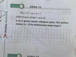 n
ORİJİNAL MATEMATİK
26-1
SORU-11
S-U902
P(x) = x² + ax + b +1
polinomunun sıfırları 1 ve 2 dir. ead (x)0 ev (x)9
a ve b gerçel sayılar olduğuna göre, P(x) polino-
munun (x-3) ile bölümünden kalan kaçtır?
SORU-12