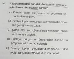 Aşağıdakilerden hangisinde terimsel anlamıy-
la kullanılan bir sözcük vardır?
A) Kendini sanat dünyasının vazgeçilmezi sa-
nanlardan değilim.
B) Kimileri topluma tepeden bakmayı aydın olma-
nın gereği sanmaktadır.
C) Şiirde ölçü son dönemlerde yeninden önem
kazanmaya başladı.
D) Edebiyat dünyasının önde gelen isimleri bu
programda bir araya gelecek.
E) Sanatçı toplum sorunlarına değinebilir fakat
toplumu yönlendirmeye kalkışmamalıdır.