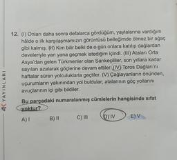 4K YAYINLARI
12. (1) Onları daha sonra defalarca gördüğüm, yaylalarına vardığım
hâlde o ilk karşılaşmamızın görüntüsü belleğimde ölmez bir ağaç
gibi kalmış. (1) Kim bilir belki de o gün onlara katılıp dağlardan
develeriyle yan yana geçmek istediğim içindi. (III) Ataları Orta
Asya'dan gelen Türkmenler olan Sarıkeçililer, son yıllara kadar
sayıları azalarak göçlerine devam ettiler. (IV) Toros Dağları'nı
haftalar süren yolculuklarla geçtiler. (V) Çağlayanların önünden,
uçurumların yakınından yol buldular; atalarının göç yollarını
avuçlarının içi gibi bildiler.
Bu parçadaki numaralanmış cümlelerin hangisinde sıfat
voktur?
A) I
B) II
C) III
D) IV
E) V