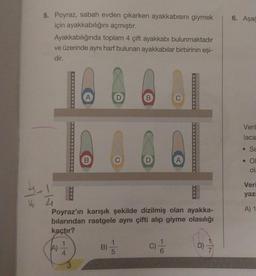 5. Poyraz, sabah evden çıkarken ayakkabısını giymek
için ayakkabılığını açmıştır.
Ayakkabılığında toplam 4 çift ayakkabı bulunmaktadır
ve üzerinde aynı harf bulunan ayakkabılar birbirinin eşi-
dir.
4-12/04
16
Poyraz'ın karışık şekilde dizilmiş olan ayakka-
bılarından rastgele aynı çifti alıp giyme olasılığı
kaçtır?
C) //
B) /
D)
7
6. Aşağ
Veril
laca
Se
. Ol
ola
Veri
yazı
A) 1