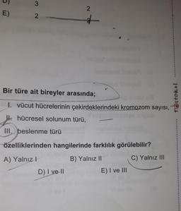 E)
3
2
2
Bir türe ait bireyler arasında;
1. vücut hücrelerinin çekirdeklerindeki kromozom sayısı,
H hücresel solunum türü,
III. beslenme türü
özelliklerinden hangilerinde farklılık görülebilir?
A) Yalnız I
B) Yalnız II
C) Yalnız III
D) I ve II
E) I ve III
Testokul