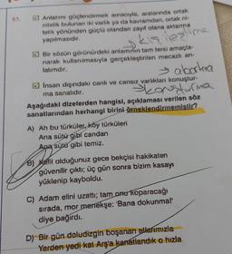 85.
Anlatımı güçlendirmek amacıyla, aralarında ortak
nitelik bulunan iki varlık ya da kavramdan, ortak ni-
telik yönünden güçlü olandan zayıf olana aktarma
yapılmasıdır.
kış lexime
Bir sözün görünürdeki anlaminin tam tersi amaçla-
narak kullanılmasıyla gerçekleştirilen mecazlı an-
latımdır.
→ abortma
Skansturma
Aşağıdaki dizelerden hangisi, açıklaması verilen söz
sanatlarından herhangi birini örneklendirmemiştir?
İnsan dışındaki canlı ve cansız varlıkları konuştur-
ma sanatıdır.
A) Ah bu türküler, köy türküleri
Ana sütü gibi candan
Apa sütü gibi temiz.
B) Kefil olduğunuz gece bekçisi hakikaten
güvenilir çıktı; üç gün sonra bizim kasayı
yüklenip kayboldu.
C) Adam elini uzattı; tam onurkoparacağı
sırada, mor menekşe: 'Bana dokunmal'
diye bağırdı.
D) Bir gün doludizgin boşanan allarımızla
Yerden yedi kat Arş'a kanatlandık o hızla