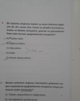 5.
6.
Bir toplumu oluşturan kişileri ve onları birbirine bağla-
yan dil, din, sanat, töre, hukuk ve yönetim kurumlarını,
üretim ve tüketim süreçlerini, gelenek ve göreneklerini
ifade eden kavram aşağıdakilerden hangisidir?
A) Popüler kültür
B) Eğlence kültürü
C) Kitle kültürü
D) Kültür
E) Yüksek tabaka kültürü
fark
Modern şehirlerin doğması teknolojinin gelişmesi mo-
dern toplumlarda aşağıdakilerden hangisinin ortaya çık-
masına neden olmamıştır?
A) Tüketim alışkanlıklarının değişmesine
B) Aile ilişkilerinin zayıflamasına