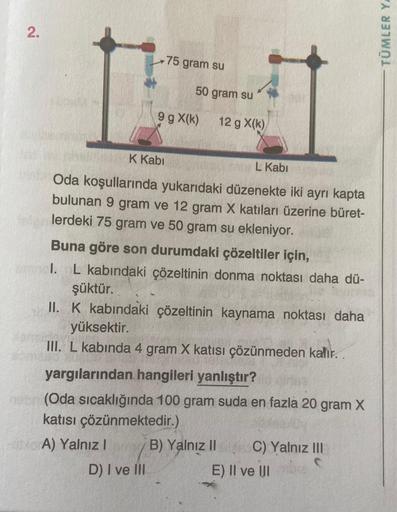 2.
75 gram su
50 gram su
9 g X(k)
12 g X(k)
K Kabi
L Kabi
Oda koşullarında yukarıdaki düzenekte iki ayrı kapta
bulunan 9 gram ve 12 gram X katıları üzerine büret-
lerdeki 75 gram ve 50 gram su ekleniyor.
Buna göre son durumdaki çözeltiler için,
I. L kabınd