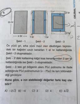 8.
2x br
1 br
+
12 br
-x br 1 br
Şekil - 1
Şekil -2
Şekil -3
Ön yüzü gri, arka yüzü mavi olan dikdörtgen biçimin-
deki bir kağıdın uzun kenarları 1 er br katlandığında
Şekil - 2 oluşmaktadır.
C) 3 D) 4
12 by
2
Şeki-2 deki katlanmış kâğıt kısa kenarlarından 2 şer br
katlandığında ise Şekil - 3 oluşmaktadır.
Şekil - 3 teki gri bölgenin alanı P(x) polinomu ile ifade
edildiğinde P(x) polinomunun (x - P(a)) ile tam bölünebil-
diği görülüyor.
Buna göre, a nın alabileceği değerler farkı kaç ola-
bilir?
30 18
A) -2√2 B) -4
ORİJİNAL MATEM
E) 4√2