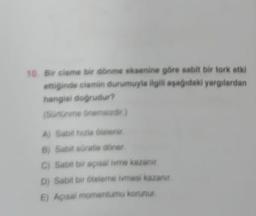 10. Bir cisme bir dönme eksenine göre sabit bir tork etki
ettiginde cismin durumuyla ilgili aşağıdaki yargılardan
hangisi doğrudur?
(Sürtünme Onemaizdir.)
A) Sabit huzia Olelenir.
B) Sabit süratie döner
C) Sabit bir açısal ivme kazanir
D) Sabit bir oteleme ivmesi kazanır
E) Açısal momentumu korunur