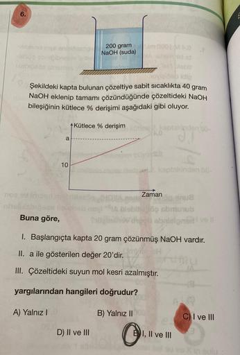 6.
libinoidinys enig
-lesos obrigibnel
Disbioses
noe
A) Yalnız I
a
09.0
esdg
idio
Şekildeki kapta bulunan çözeltiye sabit sıcaklıkta 40 gram
NaOH eklenip tamamı çözündüğünde çözeltideki NaOH
bileşiğinin kütlece % derişimi aşağıdaki gibi oluyor.
Kütlece % d